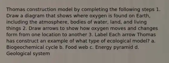 Thomas construction model by completing the following steps 1. Draw a diagram that shows where oxygen is found on Earth, including the atmosphere, bodies of water, land, and living things 2. Draw arrows to show how oxygen moves and changes form from one location to another 3. Label Each arrow Thomas has construct an example of what type of ecological model? a. Biogeochemical cycle b. Food web c. Energy pyramid d. Geological system