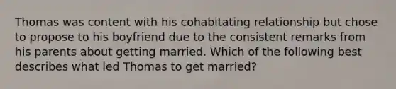 Thomas was content with his cohabitating relationship but chose to propose to his boyfriend due to the consistent remarks from his parents about getting married. Which of the following best describes what led Thomas to get married?