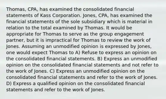 Thomas, CPA, has examined the consolidated <a href='https://www.questionai.com/knowledge/kFBJaQCz4b-financial-statements' class='anchor-knowledge'>financial statements</a> of Kass Corporation. Jones, CPA, has examined the financial statements of the sole subsidiary which is material in relation to the total examined by Thomas. It would be appropriate for Thomas to serve as the group engagement partner, but it is impractical for Thomas to review the work of Jones. Assuming an unmodified opinion is expressed by Jones, one would expect Thomas to A) Refuse to express an opinion on the consolidated financial statements. B) Express an unmodified opinion on the consolidated financial statements and not refer to the work of Jones. C) Express an unmodified opinion on the consolidated financial statements and refer to the work of Jones. D) Express a qualified opinion on the consolidated financial statements and refer to the work of Jones.