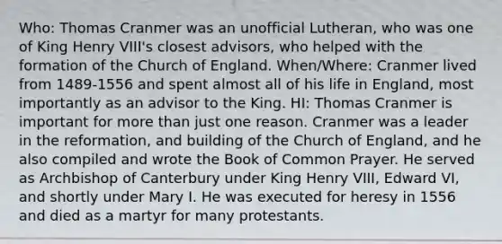 Who: Thomas Cranmer was an unofficial Lutheran, who was one of King Henry VIII's closest advisors, who helped with the formation of the Church of England. When/Where: Cranmer lived from 1489-1556 and spent almost all of his life in England, most importantly as an advisor to the King. HI: Thomas Cranmer is important for more than just one reason. Cranmer was a leader in the reformation, and building of the Church of England, and he also compiled and wrote the Book of Common Prayer. He served as Archbishop of Canterbury under King Henry VIII, Edward VI, and shortly under Mary I. He was executed for heresy in 1556 and died as a martyr for many protestants.