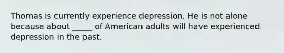 Thomas is currently experience depression. He is not alone because about _____ of American adults will have experienced depression in the past.