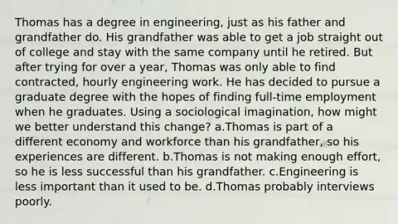 Thomas has a degree in engineering, just as his father and grandfather do. His grandfather was able to get a job straight out of college and stay with the same company until he retired. But after trying for over a year, Thomas was only able to find contracted, hourly engineering work. He has decided to pursue a graduate degree with the hopes of finding full-time employment when he graduates. Using a sociological imagination, how might we better understand this change? a.Thomas is part of a different economy and workforce than his grandfather, so his experiences are different. b.Thomas is not making enough effort, so he is less successful than his grandfather. c.Engineering is less important than it used to be. d.Thomas probably interviews poorly.