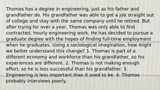 Thomas has a degree in engineering, just as his father and grandfather do. His grandfather was able to get a job straight out of college and stay with the same company until he retired. But after trying for over a year, Thomas was only able to find contracted, hourly engineering work. He has decided to pursue a graduate degree with the hopes of finding full-time employment when he graduates. Using a sociological imagination, how might we better understand this change? 1. Thomas is part of a different economy and workforce than his grandfather, so his experiences are different. 2. Thomas is not making enough effort, so he is less successful than his grandfather. 3. Engineering is less important than it used to be. 4. Thomas probably interviews poorly.