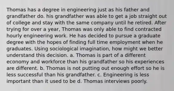 Thomas has a degree in engineering just as his father and grandfather do. his grandfather was able to get a job straight out of college and stay with the same company until he retired. After trying for over a year, Thomas was only able to find contracted hourly engineering work. He has decided to pursue a graduate degree with the hopes of finding full time employment when he graduates. Using sociological imagination, how might we better understand this decision. a. Thomas is part of a different economy and workforce than his grandfather so his experiences are different. b. Thomas is not putting out enough effort so he is less successful than his grandfather. c. Engineering is less important than it used to be d. Thomas interviews poorly.