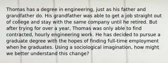 Thomas has a degree in engineering, just as his father and grandfather do. His grandfather was able to get a job straight out of college and stay with the same company until he retired. But after trying for over a year, Thomas was only able to find contracted, hourly engineering work. He has decided to pursue a graduate degree with the hopes of finding full-time employment when he graduates. Using a sociological imagination, how might we better understand this change?