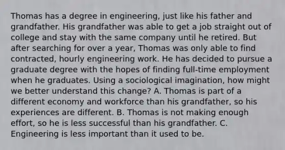 Thomas has a degree in engineering, just like his father and grandfather. His grandfather was able to get a job straight out of college and stay with the same company until he retired. But after searching for over a year, Thomas was only able to find contracted, hourly engineering work. He has decided to pursue a graduate degree with the hopes of finding full-time employment when he graduates. Using a sociological imagination, how might we better understand this change? A. Thomas is part of a different economy and workforce than his grandfather, so his experiences are different. B. Thomas is not making enough effort, so he is less successful than his grandfather. C. Engineering is less important than it used to be.