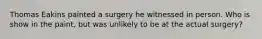 Thomas Eakins painted a surgery he witnessed in person. Who is show in the paint, but was unlikely to be at the actual surgery?