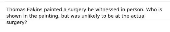 Thomas Eakins painted a surgery he witnessed in person. Who is shown in the painting, but was unlikely to be at the actual surgery?