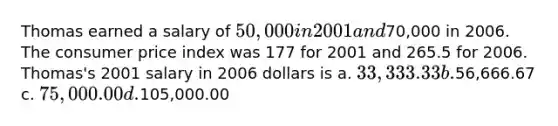 Thomas earned a salary of 50,000 in 2001 and70,000 in 2006. The consumer price index was 177 for 2001 and 265.5 for 2006. Thomas's 2001 salary in 2006 dollars is a. 33,333.33 b.56,666.67 c. 75,000.00 d.105,000.00