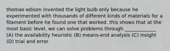 thomas edison invented the light bulb only because he experimented with thousands of different kinds of materials for a filament before he found one that worked. this shows that at the most basic level, we can solve problems through _____________ (A) the availability heuristic (B) means-end analysis (C) insight (D) trial and error