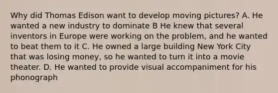 Why did Thomas Edison want to develop moving pictures? A. He wanted a new industry to dominate B He knew that several inventors in Europe were working on the problem, and he wanted to beat them to it C. He owned a large building New York City that was losing money, so he wanted to turn it into a movie theater. D. He wanted to provide visual accompaniment for his phonograph