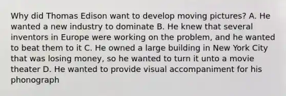 Why did Thomas Edison want to develop moving pictures? A. He wanted a new industry to dominate B. He knew that several inventors in Europe were working on the problem, and he wanted to beat them to it C. He owned a large building in New York City that was losing money, so he wanted to turn it unto a movie theater D. He wanted to provide visual accompaniment for his phonograph