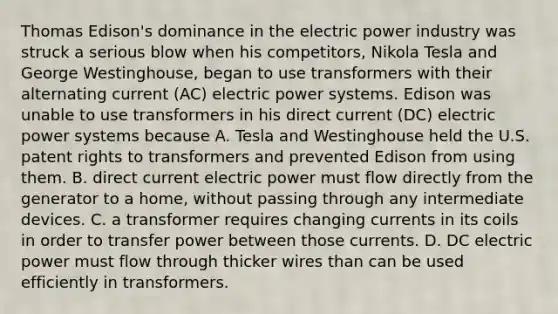 Thomas Edison's dominance in the electric power industry was struck a serious blow when his competitors, Nikola Tesla and George Westinghouse, began to use transformers with their alternating current (AC) electric power systems. Edison was unable to use transformers in his direct current (DC) electric power systems because A. Tesla and Westinghouse held the U.S. patent rights to transformers and prevented Edison from using them. B. direct current electric power must flow directly from the generator to a home, without passing through any intermediate devices. C. a transformer requires changing currents in its coils in order to transfer power between those currents. D. DC electric power must flow through thicker wires than can be used efficiently in transformers.