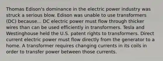 Thomas Edison's dominance in the electric power industry was struck a serious blow. Edison was unable to use transformers (DC) because... DC electric power must flow through thicker wires than can be used efficiently in transformers. Tesla and Westinghouse held the U.S. patent rights to transformers. Direct current electric power must flow directly from the generator to a home. A transformer requires changing currents in its coils in order to transfer power between those currents.