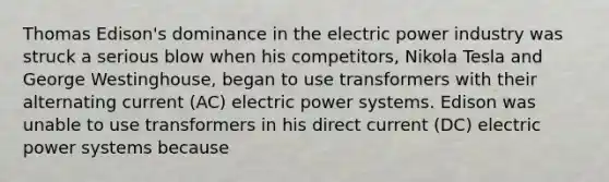 Thomas Edison's dominance in the electric power industry was struck a serious blow when his competitors, Nikola Tesla and George Westinghouse, began to use transformers with their alternating current (AC) electric power systems. Edison was unable to use transformers in his direct current (DC) electric power systems because