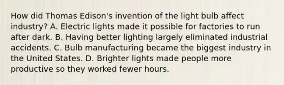 How did Thomas Edison's invention of the light bulb affect industry? A. Electric lights made it possible for factories to run after dark. B. Having better lighting largely eliminated industrial accidents. C. Bulb manufacturing became the biggest industry in the United States. D. Brighter lights made people more productive so they worked fewer hours.