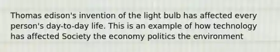 Thomas edison's invention of the light bulb has affected every person's day-to-day life. This is an example of how technology has affected Society the economy politics the environment