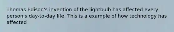 Thomas Edison's invention of the lightbulb has affected every person's day-to-day life. This is a example of how technology has affected