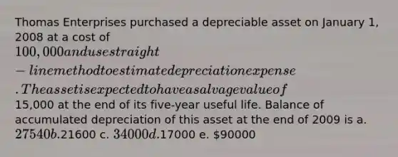 Thomas Enterprises purchased a depreciable asset on January 1, 2008 at a cost of 100,000 and use straight-line method to estimate depreciation expense. The asset is expected to have a salvage value of15,000 at the end of its five-year useful life. Balance of accumulated depreciation of this asset at the end of 2009 is a. 27540 b.21600 c. 34000 d.17000 e. 90000