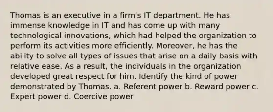 Thomas is an executive in a firm's IT department. He has immense knowledge in IT and has come up with many technological innovations, which had helped the organization to perform its activities more efficiently. Moreover, he has the ability to solve all types of issues that arise on a daily basis with relative ease. As a result, the individuals in the organization developed great respect for him. Identify the kind of power demonstrated by Thomas. a. Referent power b. Reward power c. Expert power d. Coercive power