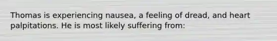 Thomas is experiencing nausea, a feeling of dread, and heart palpitations. He is most likely suffering from: