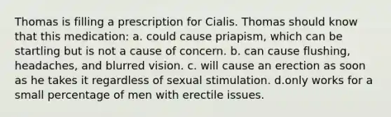 Thomas is filling a prescription for Cialis. Thomas should know that this medication: a. could cause priapism, which can be startling but is not a cause of concern. b. can cause flushing, headaches, and blurred vision. c. will cause an erection as soon as he takes it regardless of sexual stimulation. d.only works for a small percentage of men with erectile issues.