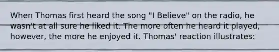 When Thomas first heard the song "I Believe" on the radio, he wasn't at all sure he liked it. The more often he heard it played, however, the more he enjoyed it. Thomas' reaction illustrates: