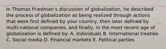 In Thomas Friedman's discussion of globalization, he described the process of globalization as being realized through actions that were first defined by your country, then later defined by multi-national companies, and finally, in the most recent age of globalization is defined by: A. Individuals B. International treaties C. Social media D. Financial markets E. Political parties