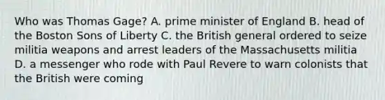Who was Thomas Gage? A. prime minister of England B. head of the Boston Sons of Liberty C. the British general ordered to seize militia weapons and arrest leaders of the Massachusetts militia D. a messenger who rode with Paul Revere to warn colonists that the British were coming