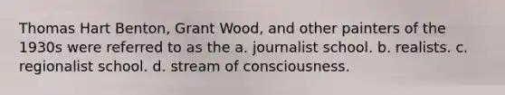 Thomas Hart Benton, Grant Wood, and other painters of the 1930s were referred to as the a. journalist school. b. realists. c. regionalist school. d. stream of consciousness.