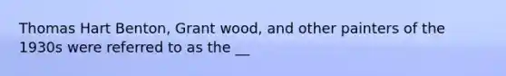 Thomas Hart Benton, Grant wood, and other painters of the 1930s were referred to as the __