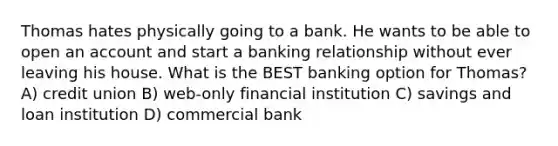 Thomas hates physically going to a bank. He wants to be able to open an account and start a banking relationship without ever leaving his house. What is the BEST banking option for Thomas? A) credit union B) web-only financial institution C) savings and loan institution D) commercial bank