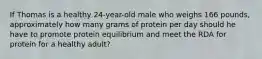 If Thomas is a healthy 24-year-old male who weighs 166 pounds, approximately how many grams of protein per day should he have to promote protein equilibrium and meet the RDA for protein for a healthy adult?