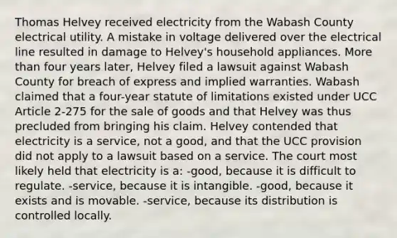 Thomas Helvey received electricity from the Wabash County electrical utility. A mistake in voltage delivered over the electrical line resulted in damage to Helvey's household appliances. More than four years later, Helvey filed a lawsuit against Wabash County for breach of express and implied warranties. Wabash claimed that a four-year statute of limitations existed under UCC Article 2-275 for the sale of goods and that Helvey was thus precluded from bringing his claim. Helvey contended that electricity is a service, not a good, and that the UCC provision did not apply to a lawsuit based on a service. The court most likely held that electricity is a: -good, because it is difficult to regulate. -service, because it is intangible. -good, because it exists and is movable. -service, because its distribution is controlled locally.