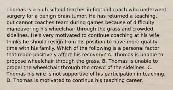 Thomas is a high school teacher in football coach who underwent surgery for a benign brain tumor. He has returned a teaching, but cannot coaches team during games because of difficulty maneuvering his wheelchair through the grass and crowded sidelines. He's very motivated to continue coaching at his wife, thinks he should resign from his position to have more quality time with his family. Which of the following is a personal factor that made positively affect his recovery? A. Thomas is unable to propose wheelchair through the grass. B. Thomas is unable to propel the wheelchair through the crowd of the sidelines. C. Thomas his wife is not supportive of his participation in teaching. D. Thomas is motivated to continue his teaching career.