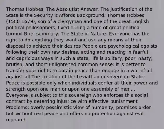 Thomas Hobbes, The Absolutist Answer: The Justification of the State is the Security it Affords Background: Thomas Hobbes (1588-1679), son of a clergyman and one of the great English political philosophers, lived during a time of great political turmoil Brief summary: The State of Nature: Everyone has the right to do anything they want and use any means at their disposal to achieve their desires People are psychological egoists following their own raw desires, acting and reacting in fearful and capricious ways In such a state, life is solitary, poor, nasty, brutish, and short Enlightened common sense: it is better to transfer your rights to obtain peace than engage in a war of all against all The creation of the Leviathan or sovereign State: Peace is possible only when individuals confer all their power and strength upon one man or upon one assembly of men... Everyone is subject to this sovereign who enforces this social contract by deterring injustice with effective punishment Problems: overly pessimistic view of humanity, promises order but without real peace and offers no protection against evil monarch