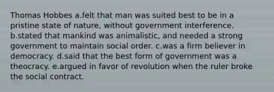 Thomas Hobbes a.felt that man was suited best to be in a pristine state of nature, without government interference. b.stated that mankind was animalistic, and needed a strong government to maintain social order. c.was a firm believer in democracy. d.said that the best form of government was a theocracy. e.argued in favor of revolution when the ruler broke the social contract.