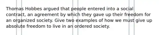 Thomas Hobbes argued that people entered into a social contract, an agreement by which they gave up their freedom for an organized society. Give two examples of how we must give up absolute freedom to live in an ordered society.