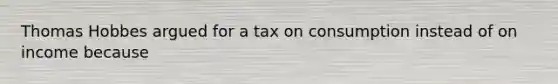 Thomas Hobbes argued for a tax on consumption instead of on income because