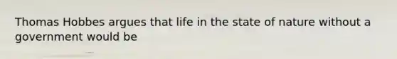 Thomas Hobbes argues that life in the state of nature without a government would be