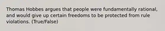 Thomas Hobbes argues that people were fundamentally rational, and would give up certain freedoms to be protected from rule violations. (True/False)