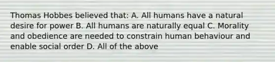 Thomas Hobbes believed that: A. All humans have a natural desire for power B. All humans are naturally equal C. Morality and obedience are needed to constrain human behaviour and enable social order D. All of the above