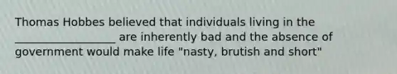 Thomas Hobbes believed that individuals living in the __________________ are inherently bad and the absence of government would make life "nasty, brutish and short"