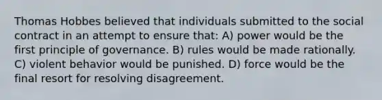 Thomas Hobbes believed that individuals submitted to the social contract in an attempt to ensure that: A) power would be the first principle of governance. B) rules would be made rationally. C) violent behavior would be punished. D) force would be the final resort for resolving disagreement.