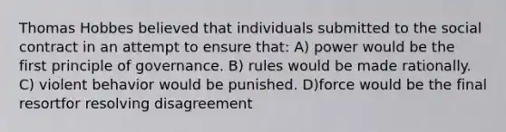 Thomas Hobbes believed that individuals submitted to the social contract in an attempt to ensure that: A) power would be the first principle of governance. B) rules would be made rationally. C) violent behavior would be punished. D)force would be the final resortfor resolving disagreement