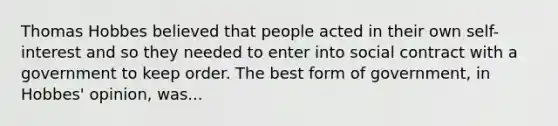 Thomas Hobbes believed that people acted in their own self-interest and so they needed to enter into social contract with a government to keep order. The best form of government, in Hobbes' opinion, was...