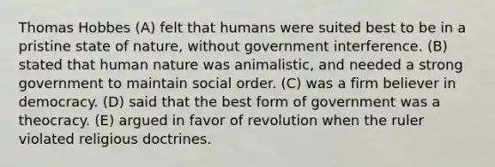 Thomas Hobbes (A) felt that humans were suited best to be in a pristine state of nature, without government interference. (B) stated that human nature was animalistic, and needed a strong government to maintain social order. (C) was a firm believer in democracy. (D) said that the best form of government was a theocracy. (E) argued in favor of revolution when the ruler violated religious doctrines.