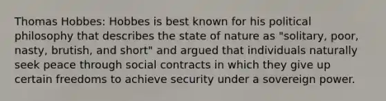 Thomas Hobbes: Hobbes is best known for his political philosophy that describes the state of nature as "solitary, poor, nasty, brutish, and short" and argued that individuals naturally seek peace through social contracts in which they give up certain freedoms to achieve security under a sovereign power.