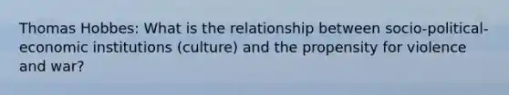 Thomas Hobbes: What is the relationship between socio-political-economic institutions (culture) and the propensity for violence and war?