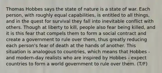 Thomas Hobbes says the state of nature is a state of war. Each person, with roughly equal capabilities, is entitled to all things, and in the quest for survival they fall into inevitable conflict with others. Though at liberty to kill, people also fear being killed, and it is this fear that compels them to form a social contract and create a government to rule over them, thus greatly reducing each person's fear of death at the hands of another. This situation is analogous to countries, which means that Hobbes - and modern-day realists who are inspired by Hobbes - expect countries to form a world government to rule over them. (T/F)